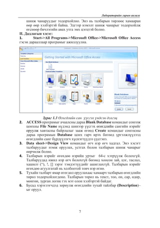 7
Лабораторийн гарын авлага
шинж чанаруудыг тодорхойлно. Энэ нь талбарын төрлөөс хамааран
өөр өөр хэлбэртэй байна. Эдгээр нэмэлт шинж чанарыг тодорхойлж
өгснөөр бичлэгийн авах утга эмх цэгцтэй болно.
II. Дадлагын хэсэг:
1.	 Start->All Programs->Microsoft Office->Microsoft Office Access
гэсэн дарааллаар програмыг ажиллуулна.
Зураг 1.3 Өгөгдлийн сан үүсгэх үндсэн дэлгэц
2.	 ACCESS програмыг ачаалсны дараа Blank Database командыг сонгож
цонхны File Name нүдэнд шинээр үүсгэх өгөгдлийн сангийн нэрийг
оруулж хавтасны байрлалыг зааж өгөөд Create командыг сонгосны
дараа програмын Database цонх гарч ирэх бөгөөд үргэлжлүүлээд
өгөгдлийн санг бүрдүүлэгч хүснэгтүүдээ үүсгэнэ.
3.	 Data sheet->Design View командыг өгч нэр өгч хадгал. Энэ хэсэгт
тaлбаруудыг нэмж оруулах, устгах болон талбарын шинж чанарыг
өөрчилж болно.
4.	 Талбарын нэрийг өгөхдөө нэрийн уртыг 64-с хэтрүүлж болохгүй.
Талбаруудад ижил нэр өгч болохгүй бөгөөд хоосон зай, цэг, таслал,
хашилт (“), !, [] зэрэг тэмдэгтүүдийг ашиглахгүй. Талбарын нэрийг
өгөхдөө агуулгатай нь холбоотой товч нэр өгнө.
5.	 Тухайн талбарт ямар өгөгдөл оруулахаас хамаарч талбарын өгөгдлийн
төрөл тодорхойлогдоно. Талбарын төрөл нь текст, тоо, он, сар, өдөр,
мөнгөн, зурган логик гэх мэт олон хэлбэртэй байдаг.
6.	 Бусад хэрэглэгчдэд зориулж өгөгдлийн тухай тайлбар (Description)–
ыг оруул.
 