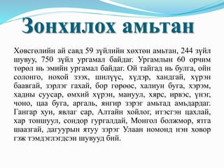 Хөвсгөлийн ай савд 59 зүйлийн хөхтөн амьтан, 244 зүйл
шувуу, 750 зүйл ургамал байдаг. Ургамлын 60 орчим
төрөл нь эмийн ургамал байдаг. Ой тайгад нь булга, ойн
солонго, нохой зээх, шилүүс, хүдэр, хандгай, хүрэн
баавгай, зэрлэг гахай, бор гөрөөс, халиун буга, хэрэм,
хадны суусар, өмхий хүрэн, мануул, хярс, ирвэс, үнэг,
чоно, цаа буга, аргаль, янгир зэрэг амьтад амьдардаг.
Гангар хун, явлаг сар, Алтайн хойлог, итэсгэн цахлай,
хар тоншуул, сондор гургалдай, Монгол болжмор, ятга
шаазгай, дагуурын ятуу зэрэг Улаан номонд нэн ховор
гэж тэмдэглэгдсэн шувууд бий.
Зонхилох амьтан
 