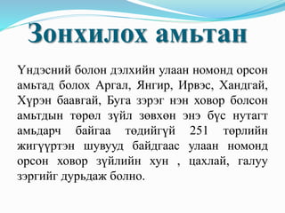 Үндэсний болон дэлхийн улаан номонд орсон
амьтад болох Аргал, Янгир, Ирвэс, Хандгай,
Хүрэн баавгай, Буга зэрэг нэн ховор болсон
амьтдын төрөл зүйл зөвхөн энэ бүс нутагт
амьдарч байгаа төдийгүй 251 төрлийн
жигүүртэн шувууд байдгаас улаан номонд
орсон ховор зүйлийн хун , цахлай, галуу
зэргийг дурьдаж болно.
Зонхилох амьтан
 
