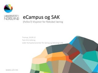 eCampus og SAK
(Felles?) Visjoner for fleksibel læring




Tromsø, 18.09.12
Tom Erik Holteng
Leder Kompetansesenter for læring og teknologi UiN
 