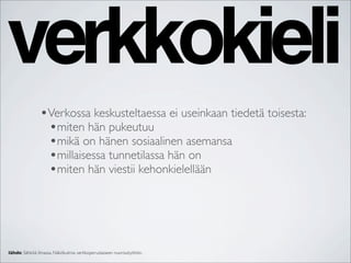 verkkokieli
               •Verkossa keskusteltaessa ei useinkaan tiedetä toisesta:
                •miten hän pukeutuu
                •mikä on hänen sosiaalinen asemansa
                •millaisessa tunnetilassa hän on
                •miten hän viestii kehonkielellään




lähde: Sähköä ilmassa. Näkökulmia verkkoperustaiseen nuorisotyöhön.
 