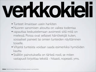 verkkokieli     • Tunteet ilmaistaan usein harkiten
                • Nuoren sanomisen aitoutta on vaikea todentaa
                • vapauttaa keskustelemaan avoimesti siitä mitä on
                  mielessä. Poissa ovat sellaiset häiriötekijät kuten,
                  sosiaaliset paineet tai omien tunteiden näyttäminen
                  toiselle.
                • Vihjeitä tunteista voidaan saada esimerkiksi hymiöiden
                  kautta
                • Sisällön painotuksella on tärkeä rooli, se miten
                  vastapuoli kirjoittaa tekstiä - hitaasti, nopeasti. yms.

lähde: Sähköä ilmassa. Näkökulmia verkkoperustaiseen nuorisotyöhön.
 