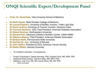 ONQI Scientific Expert/Development Panel

   Chair: Dr. David Katz, Yale University School of Medicine

   Dr Keith Ayoob, Albert Einstein College of Medicine
   Dr Leonard Epstein, University of Buffalo; inventor, Traffic Light Diet
   Dr David Jenkins, University of Toronto; inventor, Glycemic Index
   Dr Francine Kaufman, USC; Past President, American Diabetes Association
   Dr Robert Kushner, Northwestern University
   Dr Ronald Prior, Arkansas Children’s Nutrition Center, USDA HNRC
   Dr Rebecca Reeves, Past President, American Dietetic Association
   Dr Barbara Rolls, Pennsylvania State University
   Dr Sachiko St. Jeor, University of Nevada
   Dr John Seffrin, President & CEO, American Cancer Society
   Dr Walter Willett, Harvard University

       16 invitations extended; 14 acceptances

       Project Coordinators: Debbie Kennedy, PhD; Zubaida Faridi, MD, MPH: PRC
       Statistician/Data Analyst: Valentine Njike, MD, MPH: PRC
       Dietitians: Judy Treu, MS, RD; Lauren Rhee, MS, RD: PRC
           Others consulted
 