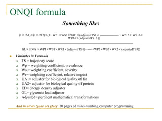 ONQI formula
                                   Something like:
        (1+UA1)×(1+UA2)×(1+ WP1×WS1×WR1×(adjustedTS1)+ ------------------ +WP16× WS16×
                                       WR16×(adjustedTS16 ))
              __________________________________________________________________

         GL×ED×(1+WP1×WS1×WR1×(adjustedTS1)+ ---- +WP5×WS5×WR5×(adjustedTS5))

   Variables in Formula
        TS = trajectory score
        Wp = weighting coefficient, prevalence
        Ws = weighting coefficient, severity
        Wr= weighting coefficient, relative impact
        UA1= adjuster for biological quality of fat
        UA2= adjustor for biological quality of protein
        ED= energy density adjuster
        GL= glycemic load adjuster
        Adjusted= pertinent mathematical transformations

    And in all its (gore or) glory: 20 pages of mind-numbing computer programming
 