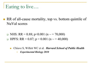 Eating to live…

   RR of all-cause mortality, top vs. bottom quintile of
    NuVal scores

       NHS: RR = 0.88; p<0.001 (n ~ = 70,000)
       HPFS: RR = 0.87; p = 0.001 (n ~ = 40,000)

           Chiuve S, Willett WC et al. Harvard School of Public Health
                 Experimental Biology 2010
 