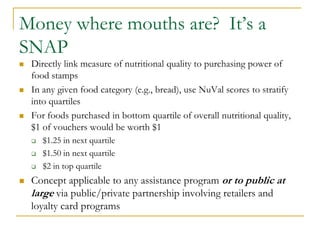 Money where mouths are? It’s a
SNAP
   Directly link measure of nutritional quality to purchasing power of
    food stamps
   In any given food category (e.g., bread), use NuVal scores to stratify
    into quartiles
   For foods purchased in bottom quartile of overall nutritional quality,
    $1 of vouchers would be worth $1
       $1.25 in next quartile
       $1.50 in next quartile
       $2 in top quartile
   Concept applicable to any assistance program or to public at
    large via public/private partnership involving retailers and
    loyalty card programs
 