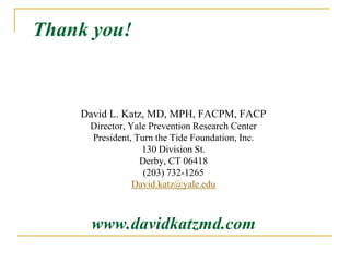 Thank you!


    David L. Katz, MD, MPH, FACPM, FACP
     Director, Yale Prevention Research Center
     President, Turn the Tide Foundation, Inc.
                  130 Division St.
                 Derby, CT 06418
                  (203) 732-1265
                David.katz@yale.edu



      www.davidkatzmd.com
 