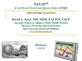 NuVal™
 & the Overall Nutritional Quality Index (ONQI)
            -knowledge to power-


David L. Katz, MD, MPH, FACPM, FACP
 Associate Professor, adjunct, Public Health Practice
        Director, Prevention Research Center
         Yale University School of Medicine
               www.davidkatzmd.com




                     Webinar
                       6/4/10
 