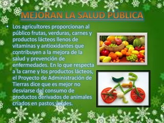 • Los agricultores proporcionan al 
público frutas, verduras, carnes y 
productos lácteos llenos de 
vitaminas y antioxidantes que 
contribuyen a la mejora de la 
salud y prevención de 
enfermedades. En lo que respecta 
a la carne y los productos lácteos, 
el Proyecto de Administración de 
Tierras dice que es mejor no 
desviarse del consumo de 
productos derivados de animales 
criados en pastos verdes. 
 