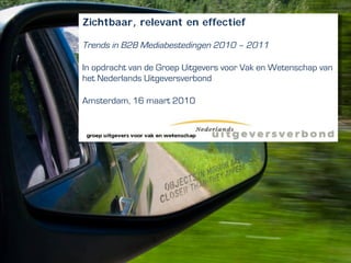 Zichtbaar, relevant en effectief

Trends in B2B Mediabestedingen 2010 – 2011

In opdracht van de Groep Uitgevers voor Vak en Wetenschap van
het Nederlands Uitgeversverbond

Amsterdam, 16 maart 2010
 