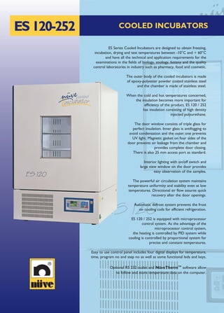 ES120-252 COOLED INCUBATORS
ES Series Cooled Incubators are designed to obtain freezing,
incubation, drying and test temperatures between -10°C and + 60°C
and have all the technical and application requirements for the
examinations in the fields of biology, zoology, botany and the quality
control laboratories in industry such as pharmacy, food and cosmetic.
The outer body of the cooled incubators is made
of epoxy-polyester powder coated stainless steel
and the chamber is made of stainless steel.
When the cold and hot temperatures concerned,
the insulation becomes more important for
efficiency of the product. ES 120 / 252
has insulation consisting of high density
injected polyurethane.
The door window consists of triple glass for
perfect insulation. Inner glass is antifogging to
avoid condensation and the outer one prevents
UV light. Magnetic gasket on four sides of the
door prevents air leakage from the chamber and
provides complete door closing.
There is also 25 mm access port as standard.
Interior lighting with on/off switch and
large view window on the door provides
easy observation of the samples.
The powerful air circulation system maintains
temperature uniformity and stability even at low
temperatures. Directional air flow assures quick
recovery after the door openings.
Automatic defrost system prevents the frost
on cooling coils for efficient refrigeration.
ES 120 / 252 is equipped with microprocessor
control system. As the advantage of the
microprocessor control system,
the heating is controlled by PID system while
cooling is controlled by proportional system for
precise and constant temperatures.
Easy to use control panel includes four digital displays for temperature,
time, program no and step no as well as some functional leds and keys.
Optional RS 232 outlet and NüveThermTM
software allow
to follow and store temperature data on the computer.
 