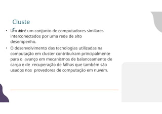 • Um c
l
u
s
t
e
ré um conjunto de computadores similares
interconectados por uma rede de alto
desempenho.
• O desenvolvimento das tecnologias utilizadas na
computação em cluster contribuíram principalmente
para o avanço em mecanismos de balanceamento de
carga e de recuperação de falhas que também são
usados nos provedores de computação em nuvem.
Cluste
r
 