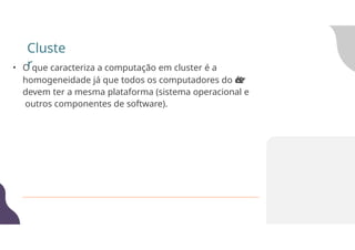 • O que caracteriza a computação em cluster é a
homogeneidade já que todos os computadores do c
l
u
s
t
e
r
devem ter a mesma plataforma (sistema operacional e
outros componentes de software).
Cluste
r
 
