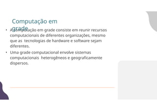 • A computação em grade consiste em reunir recursos
computacionais de diferentes organizações, mesmo
que as tecnologias de hardware e software sejam
diferentes.
• Uma grade computacional envolve sistemas
computacionais heterogêneos e geograficamente
dispersos.
Computação em
grade
 