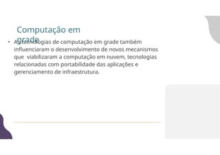 • As tecnologias de computação em grade também
influenciaram o desenvolvimento de novos mecanismos
que viabilizaram a computação em nuvem, tecnologias
relacionadas com portabilidade das aplicações e
gerenciamento de infraestrutura.
Computação em
grade
 