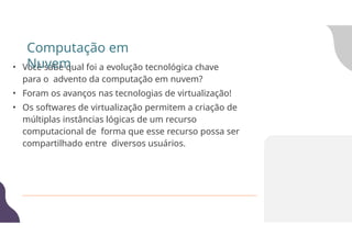 • Você sabe qual foi a evolução tecnológica chave
para o advento da computação em nuvem?
• Foram os avanços nas tecnologias de virtualização!
• Os softwares de virtualização permitem a criação de
múltiplas instâncias lógicas de um recurso
computacional de forma que esse recurso possa ser
compartilhado entre diversos usuários.
Computação em
Nuvem
 
