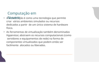 • A virtualização é como uma tecnologia que permite
criar vários ambientes simulados ou recursos
dedicados a partir de um único sistema de hardware
físico.
• As ferramentas de virtualização também denominadas
Hypervisor, abstraem os recursos computacionais (como
servidores e equipamentos de rede) na forma de
componentes virtualizados que podem então ser
facilmente alocados ou liberados.
Computação em
Nuvem
 