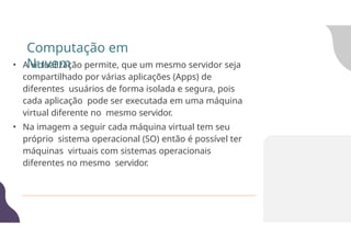 • A virtualização permite, que um mesmo servidor seja
compartilhado por várias aplicações (Apps) de
diferentes usuários de forma isolada e segura, pois
cada aplicação pode ser executada em uma máquina
virtual diferente no mesmo servidor.
• Na imagem a seguir cada máquina virtual tem seu
próprio sistema operacional (SO) então é possível ter
máquinas virtuais com sistemas operacionais
diferentes no mesmo servidor.
Computação em
Nuvem
 