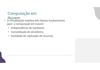 Computação em
Nuvem
• A virtualização viabiliza três fatores fundamentais
para a computação em nuvem:
• Independência de hardware;
• Consolidação de servidores;
• Facilidade de replicação de recursos.
 