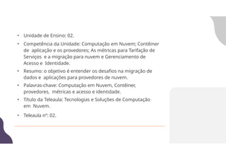 • Unidade de Ensino: 02.
• Competência da Unidade: Computação em Nuvem; Contêiner
de aplicação e os provedores; As métricas para Tarifação de
Serviços e a migração para nuvem e Gerenciamento de
Acesso e Identidade.
• Resumo: o objetivo é entender os desafios na migração de
dados e aplicações para provedores de nuvem.
• Palavras-chave: Computação em Nuvem, Contêiner,
provedores, métricas e acesso e identidade.
• Título da Teleaula: Tecnologias e Soluções de Computação
em Nuvem.
• Teleaula nº: 02.
 