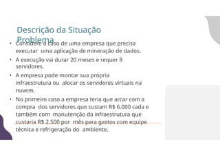 • Considere o caso de uma empresa que precisa
executar uma aplicação de mineração de dados.
• A execução vai durar 20 meses e requer 8
servidores.
• A empresa pode montar sua própria
infraestrutura ou alocar os servidores virtuais na
nuvem.
• No primeiro caso a empresa teria que arcar com a
compra dos servidores que custam R$ 6.000 cada e
também com manutenção da infraestrutura que
custaria R$ 2.500 por mês para gastos com equipe
técnica e refrigeração do ambiente.
Descrição da Situação
Problema
 