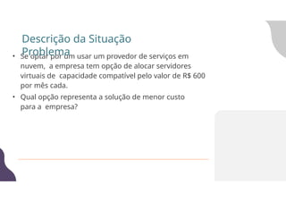 • Se optar por um usar um provedor de serviços em
nuvem, a empresa tem opção de alocar servidores
virtuais de capacidade compatível pelo valor de R$ 600
por mês cada.
• Qual opção representa a solução de menor custo
para a empresa?
Descrição da Situação
Problema
 