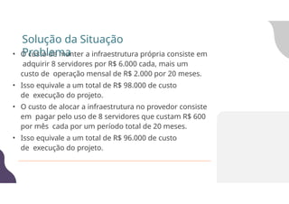 • O custo de manter a infraestrutura própria consiste em
adquirir 8 servidores por R$ 6.000 cada, mais um
custo de operação mensal de R$ 2.000 por 20 meses.
• Isso equivale a um total de R$ 98.000 de custo
de execução do projeto.
• O custo de alocar a infraestrutura no provedor consiste
em pagar pelo uso de 8 servidores que custam R$ 600
por mês cada por um período total de 20 meses.
• Isso equivale a um total de R$ 96.000 de custo
de execução do projeto.
Solução da Situação
Problema
 