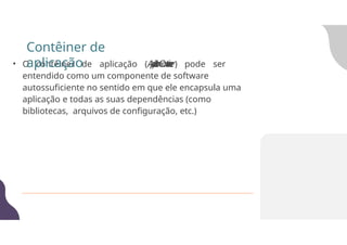 • O contêiner de aplicação (A
p
p
l
i
c
a
t
i
o
n
C
o
n
t
a
i
n
e
r) pode ser
entendido como um componente de software
autossuficiente no sentido em que ele encapsula uma
aplicação e todas as suas dependências (como
bibliotecas, arquivos de configuração, etc.)
Contêiner de
aplicação
 