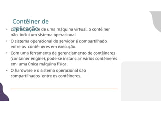• Diferentemente de uma máquina virtual, o contêiner
não inclui um sistema operacional.
• O sistema operacional do servidor é compartilhado
entre os contêineres em execução.
• Com uma ferramenta de gerenciamento de contêineres
(container engine), pode-se instanciar vários contêineres
em uma única máquina física.
• O hardware e o sistema operacional são
compartilhados entre os contêineres.
Contêiner de
aplicação
 