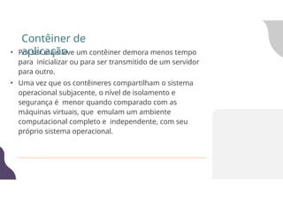 • Por ser mais leve um contêiner demora menos tempo
para inicializar ou para ser transmitido de um servidor
para outro.
• Uma vez que os contêineres compartilham o sistema
operacional subjacente, o nível de isolamento e
segurança é menor quando comparado com as
máquinas virtuais, que emulam um ambiente
computacional completo e independente, com seu
próprio sistema operacional.
Contêiner de
aplicação
 