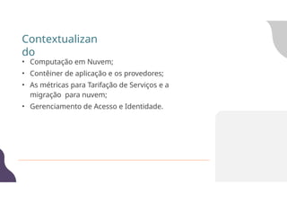 Contextualizan
do
• Computação em Nuvem;
• Contêiner de aplicação e os provedores;
• As métricas para Tarifação de Serviços e a
migração para nuvem;
• Gerenciamento de Acesso e Identidade.
 