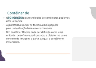 • Uma das principais tecnologias de contêineres podemos
citar o Docker.
• A plataforma Docker se tornou a mais popular
para virtualização baseada em contêiner.
• Um contêiner Docker pode ser definido como uma
unidade de software padronizada, a plataforma usa o
conceito de imagem, a partir da qual o contêiner é
instanciado.
Contêiner de
aplicação
 