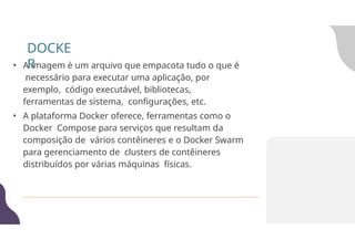 • A imagem é um arquivo que empacota tudo o que é
necessário para executar uma aplicação, por
exemplo, código executável, bibliotecas,
ferramentas de sistema, configurações, etc.
• A plataforma Docker oferece, ferramentas como o
Docker Compose para serviços que resultam da
composição de vários contêineres e o Docker Swarm
para gerenciamento de clusters de contêineres
distribuídos por várias máquinas físicas.
DOCKE
R
 