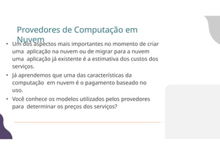 • Um dos aspectos mais importantes no momento de criar
uma aplicação na nuvem ou de migrar para a nuvem
uma aplicação já existente é a estimativa dos custos dos
serviços.
• Já aprendemos que uma das características da
computação em nuvem é o pagamento baseado no
uso.
• Você conhece os modelos utilizados pelos provedores
para determinar os preços dos serviços?
Provedores de Computação em
Nuvem
 