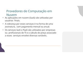 • As aplicações em nuvem (SaaS) são utilizadas por
usuários finais.
• A cobrança por esses serviços é na forma de uma
assinatura, com pagamento mensal ou anual.
• Os serviços IaaS e PaaS são utilizados por empresas
ou profissionais de TI e o cálculo do preço associado
a esses serviços envolve diversas variáveis.
Provedores de Computação em
Nuvem
 