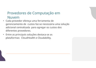 • Cada provedor ofereça uma ferramenta de
gerenciamento de custos faz-se necessária uma solução
adicional centralizada para agregar os custos dos
diferentes provedores.
• Entre as principais soluções destaca-se as
plataformas: CloudHealth e Cloudability.
Provedores de Computação em
Nuvem
 