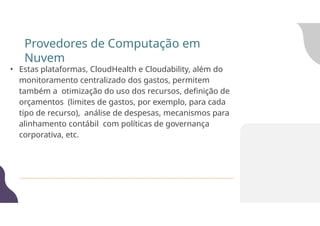 • Estas plataformas, CloudHealth e Cloudability, além do
monitoramento centralizado dos gastos, permitem
também a otimização do uso dos recursos, definição de
orçamentos (limites de gastos, por exemplo, para cada
tipo de recurso), análise de despesas, mecanismos para
alinhamento contábil com políticas de governança
corporativa, etc.
Provedores de Computação em
Nuvem
 