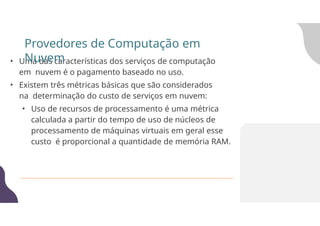 • Uma das características dos serviços de computação
em nuvem é o pagamento baseado no uso.
• Existem três métricas básicas que são considerados
na determinação do custo de serviços em nuvem:
• Uso de recursos de processamento é uma métrica
calculada a partir do tempo de uso de núcleos de
processamento de máquinas virtuais em geral esse
custo é proporcional a quantidade de memória RAM.
Provedores de Computação em
Nuvem
 