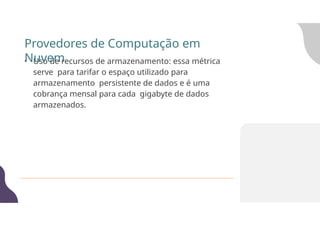 • Uso de recursos de armazenamento: essa métrica
serve para tarifar o espaço utilizado para
armazenamento persistente de dados e é uma
cobrança mensal para cada gigabyte de dados
armazenados.
Provedores de Computação em
Nuvem
 