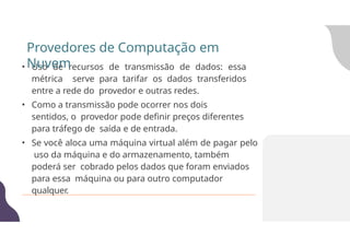 • Uso de recursos de transmissão de dados: essa
métrica serve para tarifar os dados transferidos
entre a rede do provedor e outras redes.
• Como a transmissão pode ocorrer nos dois
sentidos, o provedor pode definir preços diferentes
para tráfego de saída e de entrada.
• Se você aloca uma máquina virtual além de pagar pelo
uso da máquina e do armazenamento, também
poderá ser cobrado pelos dados que foram enviados
para essa máquina ou para outro computador
qualquer.
Provedores de Computação em
Nuvem
 