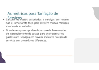 • Calcular os custos associados a serviços em nuvem
não é uma tarefa fácil, pois existem muitas métricas
e variáveis envolvidas.
• Grandes empresas podem fazer uso de ferramentas
de gerenciamento de custos para acompanhar os
gastos com serviços em nuvem, inclusive no caso de
serviços em provedores diferentes.
As métricas para Tarifação de
Serviços
 