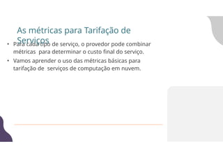 • Para cada tipo de serviço, o provedor pode combinar
métricas para determinar o custo final do serviço.
• Vamos aprender o uso das métricas básicas para
tarifação de serviços de computação em nuvem.
As métricas para Tarifação de
Serviços
 