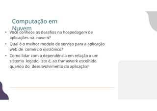 • Você conhece os desafios na hospedagem de
aplicações na nuvem?
• Qual é o melhor modelo de serviço para a aplicação
web de comércio eletrônico?
• Como lidar com a dependência em relação a um
sistema legado, isto é, ao framework escolhido
quando do desenvolvimento da aplicação?
Computação em
Nuvem
 