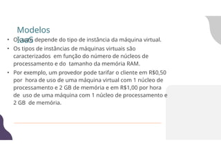 • O custo depende do tipo de instância da máquina virtual.
• Os tipos de instâncias de máquinas virtuais são
caracterizados em função do número de núcleos de
processamento e do tamanho da memória RAM.
• Por exemplo, um provedor pode tarifar o cliente em R$0,50
por hora de uso de uma máquina virtual com 1 núcleo de
processamento e 2 GB de memória e em R$1,00 por hora
de uso de uma máquina com 1 núcleo de processamento e
2 GB de memória.
Modelos
IaaS
 