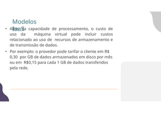 • Além da capacidade de processamento, o custo de
uso da máquina virtual pode incluir custos
relacionado ao uso de recursos de armazenamento e
de transmissão de dados.
• Por exemplo: o provedor pode tarifar o cliente em R$
0,30 por GB de dados armazenados em disco por mês
ou em R$0,15 para cada 1 GB de dados transferidos
pela rede.
Modelos
IaaS
 