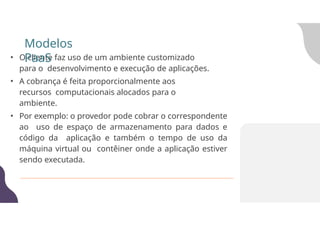 • O cliente faz uso de um ambiente customizado
para o desenvolvimento e execução de aplicações.
• A cobrança é feita proporcionalmente aos
recursos computacionais alocados para o
ambiente.
• Por exemplo: o provedor pode cobrar o correspondente
ao uso de espaço de armazenamento para dados e
código da aplicação e também o tempo de uso da
máquina virtual ou contêiner onde a aplicação estiver
sendo executada.
Modelos
PaaS
 