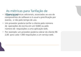 • Existem as métricas adicionais, associadas ao uso de
componentes de software e é usual a precificação por
evento, e não pelo tempo de uso.
• Um provedor poderia tarifar o cliente pelo número
de operações de escrita em um SGBD ou pelo
número de requisições a uma aplicação web.
• Por exemplo: um provedor poderia cobrar do cliente R$
2,00 para cada 1.000 requisições a um serviço web.
As métricas para Tarifação de
Serviços
 