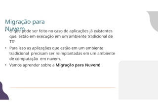 • O que pode ser feito no caso de aplicações já existentes
que estão em execução em um ambiente tradicional de
TI?
• Para isso as aplicações que estão em um ambiente
tradicional precisam ser reimplantadas em um ambiente
de computação em nuvem.
• Vamos aprender sobre a Migração para Nuvem!
Migração para
Nuvem
 