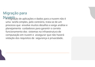 • A migração de aplicações e dados para a nuvem não é
uma tarefa simples, pelo contrário, trata-se de um
processo que envolve muitos desafios e exige análise e
planejamento cuidadosos para garantir o correto
funcionamento dos sistemas na infraestrutura de
computação em nuvem e assegurar que não haverá
violação dos requisitos de segurança e privacidade.
Migração para
Nuvem
 