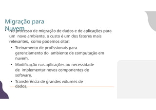 • No processo de migração de dados e de aplicações para
um novo ambiente, o custo é um dos fatores mais
relevantes, como podemos citar:
• Treinamento de profissionais para
gerenciamento do ambiente de computação em
nuvem.
• Modificação nas aplicações ou necessidade
de implementar novos componentes de
software.
• Transferência de grandes volumes de
dados.
Migração para
Nuvem
 